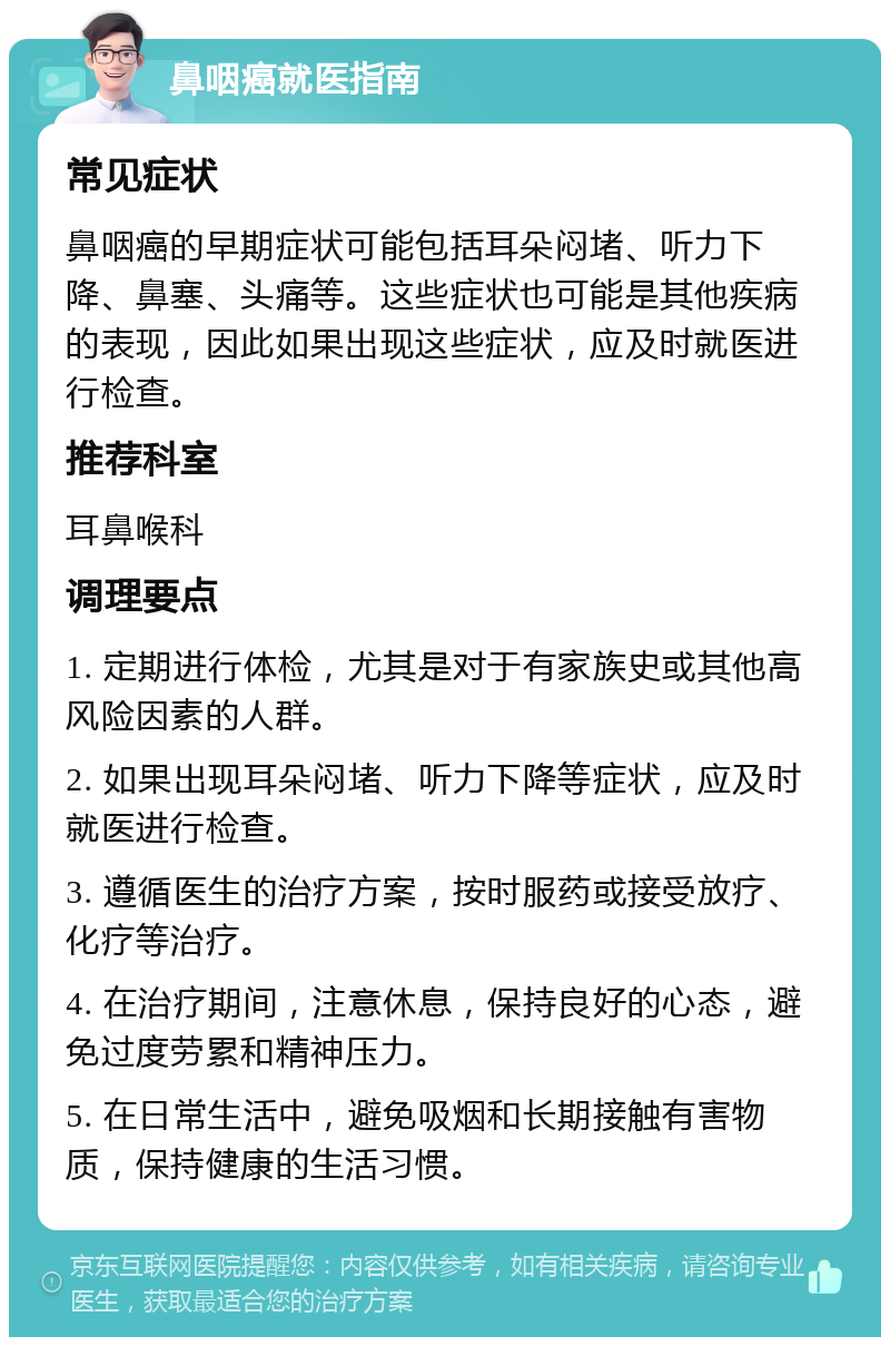 鼻咽癌就医指南 常见症状 鼻咽癌的早期症状可能包括耳朵闷堵、听力下降、鼻塞、头痛等。这些症状也可能是其他疾病的表现，因此如果出现这些症状，应及时就医进行检查。 推荐科室 耳鼻喉科 调理要点 1. 定期进行体检，尤其是对于有家族史或其他高风险因素的人群。 2. 如果出现耳朵闷堵、听力下降等症状，应及时就医进行检查。 3. 遵循医生的治疗方案，按时服药或接受放疗、化疗等治疗。 4. 在治疗期间，注意休息，保持良好的心态，避免过度劳累和精神压力。 5. 在日常生活中，避免吸烟和长期接触有害物质，保持健康的生活习惯。