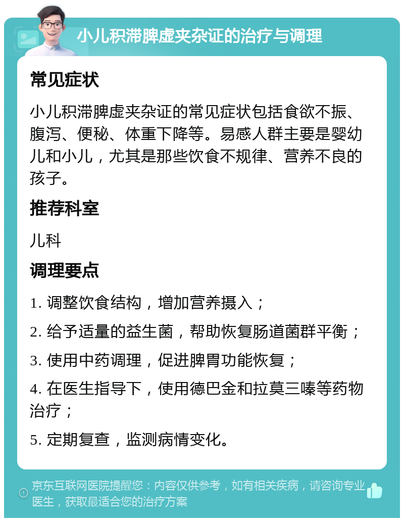 小儿积滞脾虚夹杂证的治疗与调理 常见症状 小儿积滞脾虚夹杂证的常见症状包括食欲不振、腹泻、便秘、体重下降等。易感人群主要是婴幼儿和小儿，尤其是那些饮食不规律、营养不良的孩子。 推荐科室 儿科 调理要点 1. 调整饮食结构，增加营养摄入； 2. 给予适量的益生菌，帮助恢复肠道菌群平衡； 3. 使用中药调理，促进脾胃功能恢复； 4. 在医生指导下，使用德巴金和拉莫三嗪等药物治疗； 5. 定期复查，监测病情变化。