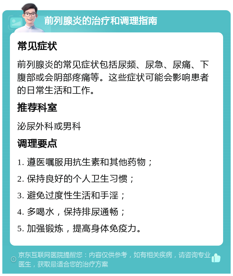 前列腺炎的治疗和调理指南 常见症状 前列腺炎的常见症状包括尿频、尿急、尿痛、下腹部或会阴部疼痛等。这些症状可能会影响患者的日常生活和工作。 推荐科室 泌尿外科或男科 调理要点 1. 遵医嘱服用抗生素和其他药物； 2. 保持良好的个人卫生习惯； 3. 避免过度性生活和手淫； 4. 多喝水，保持排尿通畅； 5. 加强锻炼，提高身体免疫力。