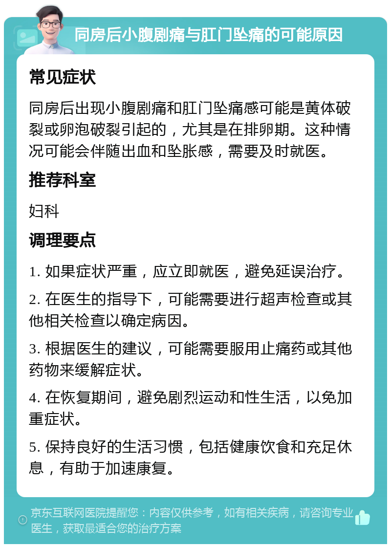 同房后小腹剧痛与肛门坠痛的可能原因 常见症状 同房后出现小腹剧痛和肛门坠痛感可能是黄体破裂或卵泡破裂引起的，尤其是在排卵期。这种情况可能会伴随出血和坠胀感，需要及时就医。 推荐科室 妇科 调理要点 1. 如果症状严重，应立即就医，避免延误治疗。 2. 在医生的指导下，可能需要进行超声检查或其他相关检查以确定病因。 3. 根据医生的建议，可能需要服用止痛药或其他药物来缓解症状。 4. 在恢复期间，避免剧烈运动和性生活，以免加重症状。 5. 保持良好的生活习惯，包括健康饮食和充足休息，有助于加速康复。