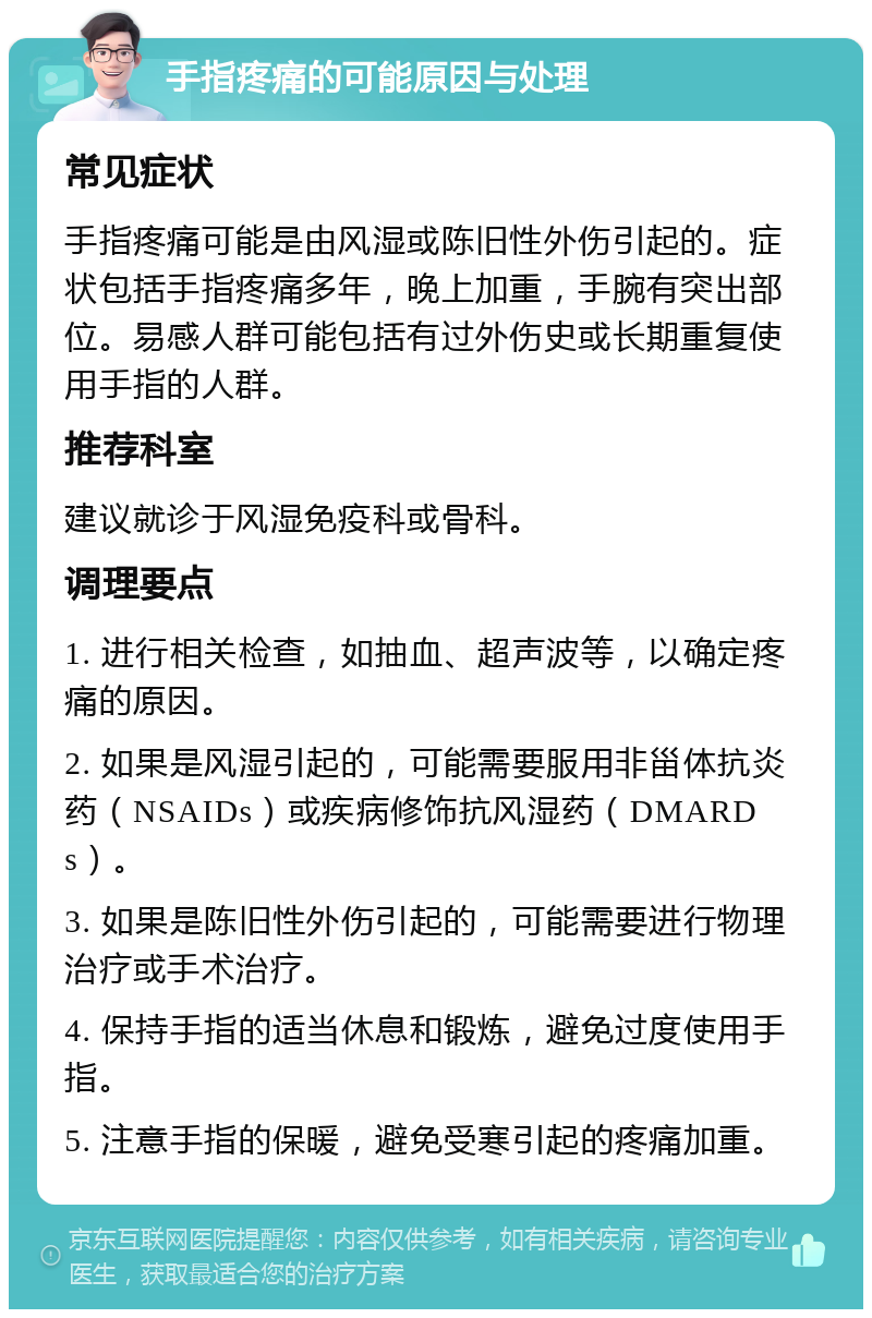 手指疼痛的可能原因与处理 常见症状 手指疼痛可能是由风湿或陈旧性外伤引起的。症状包括手指疼痛多年，晚上加重，手腕有突出部位。易感人群可能包括有过外伤史或长期重复使用手指的人群。 推荐科室 建议就诊于风湿免疫科或骨科。 调理要点 1. 进行相关检查，如抽血、超声波等，以确定疼痛的原因。 2. 如果是风湿引起的，可能需要服用非甾体抗炎药（NSAIDs）或疾病修饰抗风湿药（DMARDs）。 3. 如果是陈旧性外伤引起的，可能需要进行物理治疗或手术治疗。 4. 保持手指的适当休息和锻炼，避免过度使用手指。 5. 注意手指的保暖，避免受寒引起的疼痛加重。