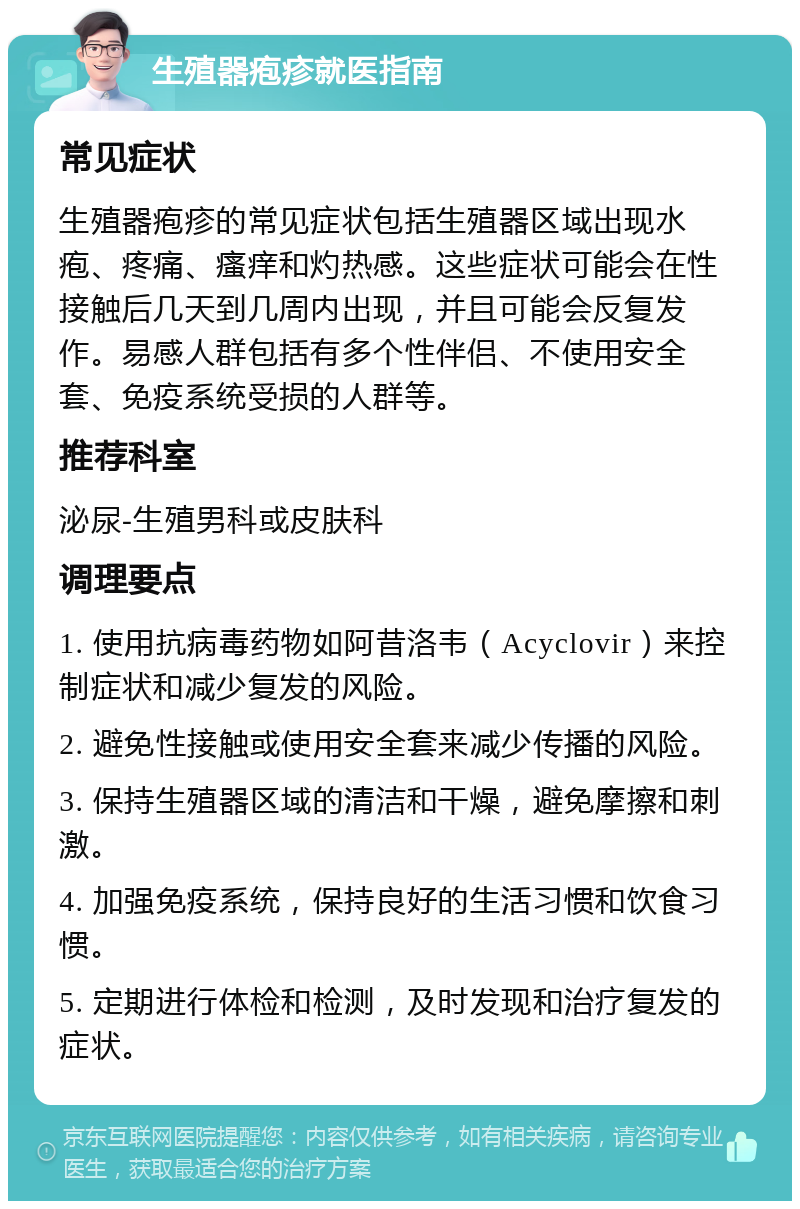 生殖器疱疹就医指南 常见症状 生殖器疱疹的常见症状包括生殖器区域出现水疱、疼痛、瘙痒和灼热感。这些症状可能会在性接触后几天到几周内出现，并且可能会反复发作。易感人群包括有多个性伴侣、不使用安全套、免疫系统受损的人群等。 推荐科室 泌尿-生殖男科或皮肤科 调理要点 1. 使用抗病毒药物如阿昔洛韦（Acyclovir）来控制症状和减少复发的风险。 2. 避免性接触或使用安全套来减少传播的风险。 3. 保持生殖器区域的清洁和干燥，避免摩擦和刺激。 4. 加强免疫系统，保持良好的生活习惯和饮食习惯。 5. 定期进行体检和检测，及时发现和治疗复发的症状。