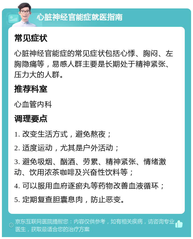 心脏神经官能症就医指南 常见症状 心脏神经官能症的常见症状包括心悸、胸闷、左胸隐痛等，易感人群主要是长期处于精神紧张、压力大的人群。 推荐科室 心血管内科 调理要点 1. 改变生活方式，避免熬夜； 2. 适度运动，尤其是户外活动； 3. 避免吸烟、酗酒、劳累、精神紧张、情绪激动、饮用浓茶咖啡及兴奋性饮料等； 4. 可以服用血府逐瘀丸等药物改善血液循环； 5. 定期复查胆囊息肉，防止恶变。