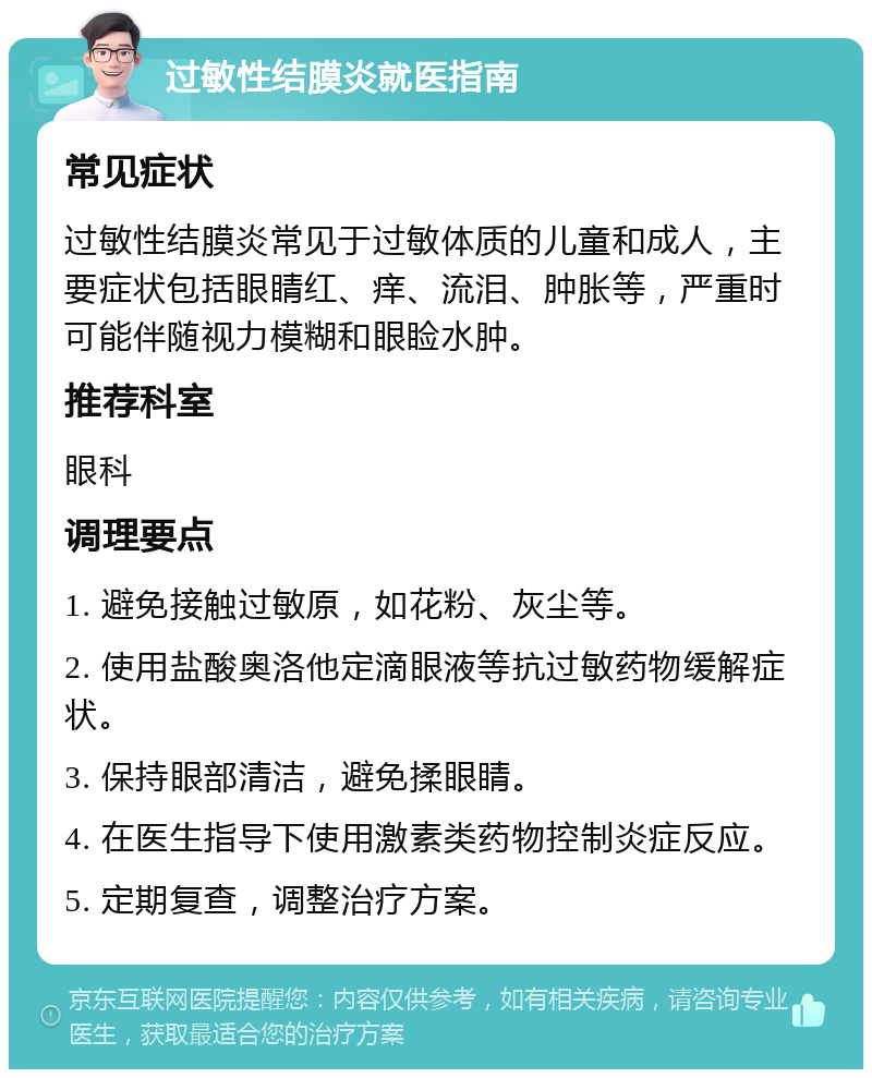 过敏性结膜炎就医指南 常见症状 过敏性结膜炎常见于过敏体质的儿童和成人，主要症状包括眼睛红、痒、流泪、肿胀等，严重时可能伴随视力模糊和眼睑水肿。 推荐科室 眼科 调理要点 1. 避免接触过敏原，如花粉、灰尘等。 2. 使用盐酸奥洛他定滴眼液等抗过敏药物缓解症状。 3. 保持眼部清洁，避免揉眼睛。 4. 在医生指导下使用激素类药物控制炎症反应。 5. 定期复查，调整治疗方案。