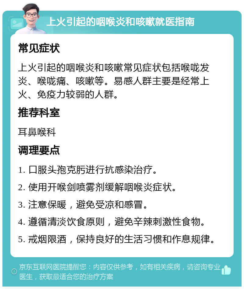 上火引起的咽喉炎和咳嗽就医指南 常见症状 上火引起的咽喉炎和咳嗽常见症状包括喉咙发炎、喉咙痛、咳嗽等。易感人群主要是经常上火、免疫力较弱的人群。 推荐科室 耳鼻喉科 调理要点 1. 口服头孢克肟进行抗感染治疗。 2. 使用开喉剑喷雾剂缓解咽喉炎症状。 3. 注意保暖，避免受凉和感冒。 4. 遵循清淡饮食原则，避免辛辣刺激性食物。 5. 戒烟限酒，保持良好的生活习惯和作息规律。