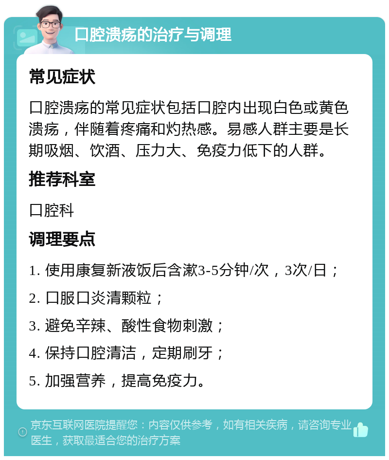 口腔溃疡的治疗与调理 常见症状 口腔溃疡的常见症状包括口腔内出现白色或黄色溃疡，伴随着疼痛和灼热感。易感人群主要是长期吸烟、饮酒、压力大、免疫力低下的人群。 推荐科室 口腔科 调理要点 1. 使用康复新液饭后含漱3-5分钟/次，3次/日； 2. 口服口炎清颗粒； 3. 避免辛辣、酸性食物刺激； 4. 保持口腔清洁，定期刷牙； 5. 加强营养，提高免疫力。