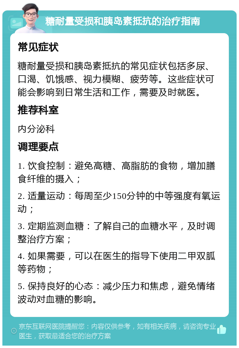 糖耐量受损和胰岛素抵抗的治疗指南 常见症状 糖耐量受损和胰岛素抵抗的常见症状包括多尿、口渴、饥饿感、视力模糊、疲劳等。这些症状可能会影响到日常生活和工作，需要及时就医。 推荐科室 内分泌科 调理要点 1. 饮食控制：避免高糖、高脂肪的食物，增加膳食纤维的摄入； 2. 适量运动：每周至少150分钟的中等强度有氧运动； 3. 定期监测血糖：了解自己的血糖水平，及时调整治疗方案； 4. 如果需要，可以在医生的指导下使用二甲双胍等药物； 5. 保持良好的心态：减少压力和焦虑，避免情绪波动对血糖的影响。