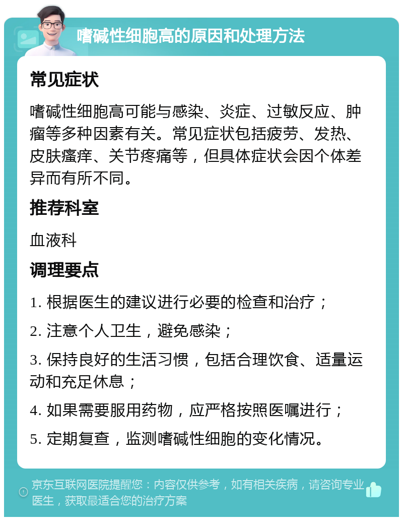 嗜碱性细胞高的原因和处理方法 常见症状 嗜碱性细胞高可能与感染、炎症、过敏反应、肿瘤等多种因素有关。常见症状包括疲劳、发热、皮肤瘙痒、关节疼痛等，但具体症状会因个体差异而有所不同。 推荐科室 血液科 调理要点 1. 根据医生的建议进行必要的检查和治疗； 2. 注意个人卫生，避免感染； 3. 保持良好的生活习惯，包括合理饮食、适量运动和充足休息； 4. 如果需要服用药物，应严格按照医嘱进行； 5. 定期复查，监测嗜碱性细胞的变化情况。