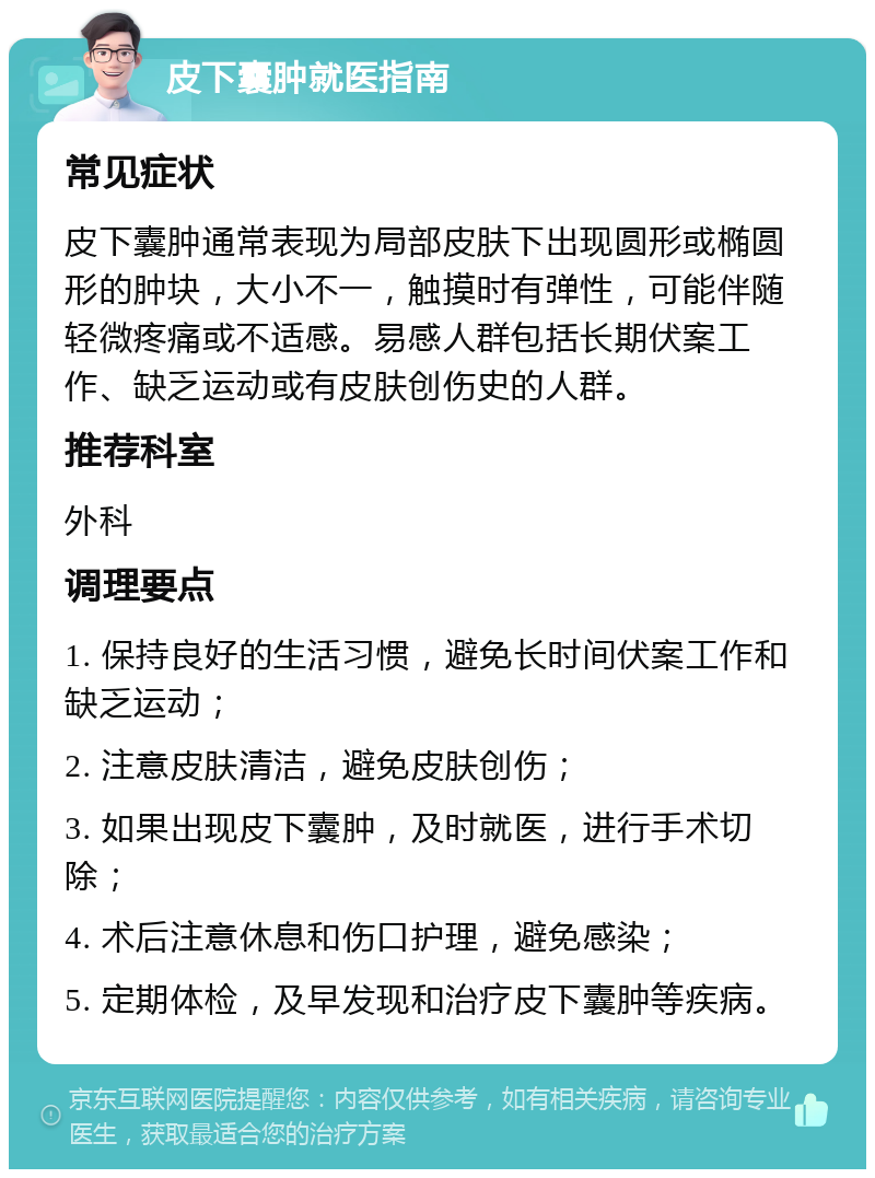 皮下囊肿就医指南 常见症状 皮下囊肿通常表现为局部皮肤下出现圆形或椭圆形的肿块，大小不一，触摸时有弹性，可能伴随轻微疼痛或不适感。易感人群包括长期伏案工作、缺乏运动或有皮肤创伤史的人群。 推荐科室 外科 调理要点 1. 保持良好的生活习惯，避免长时间伏案工作和缺乏运动； 2. 注意皮肤清洁，避免皮肤创伤； 3. 如果出现皮下囊肿，及时就医，进行手术切除； 4. 术后注意休息和伤口护理，避免感染； 5. 定期体检，及早发现和治疗皮下囊肿等疾病。