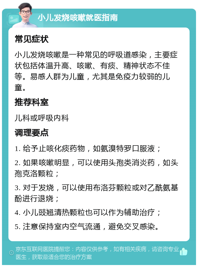 小儿发烧咳嗽就医指南 常见症状 小儿发烧咳嗽是一种常见的呼吸道感染，主要症状包括体温升高、咳嗽、有痰、精神状态不佳等。易感人群为儿童，尤其是免疫力较弱的儿童。 推荐科室 儿科或呼吸内科 调理要点 1. 给予止咳化痰药物，如氨溴特罗口服液； 2. 如果咳嗽明显，可以使用头孢类消炎药，如头孢克洛颗粒； 3. 对于发烧，可以使用布洛芬颗粒或对乙酰氨基酚进行退烧； 4. 小儿豉翘清热颗粒也可以作为辅助治疗； 5. 注意保持室内空气流通，避免交叉感染。