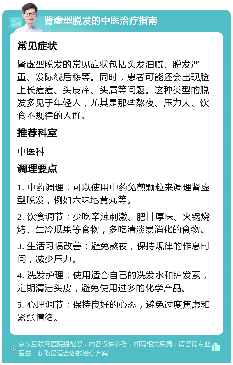 肾虚型脱发的中医治疗指南 常见症状 肾虚型脱发的常见症状包括头发油腻、脱发严重、发际线后移等。同时，患者可能还会出现脸上长痘痘、头皮痒、头屑等问题。这种类型的脱发多见于年轻人，尤其是那些熬夜、压力大、饮食不规律的人群。 推荐科室 中医科 调理要点 1. 中药调理：可以使用中药免煎颗粒来调理肾虚型脱发，例如六味地黄丸等。 2. 饮食调节：少吃辛辣刺激、肥甘厚味、火锅烧烤、生冷瓜果等食物，多吃清淡易消化的食物。 3. 生活习惯改善：避免熬夜，保持规律的作息时间，减少压力。 4. 洗发护理：使用适合自己的洗发水和护发素，定期清洁头皮，避免使用过多的化学产品。 5. 心理调节：保持良好的心态，避免过度焦虑和紧张情绪。