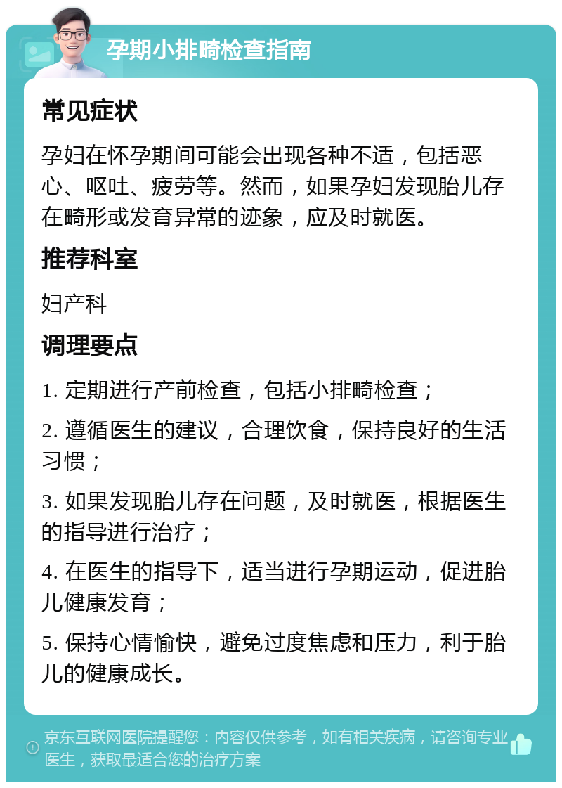 孕期小排畸检查指南 常见症状 孕妇在怀孕期间可能会出现各种不适，包括恶心、呕吐、疲劳等。然而，如果孕妇发现胎儿存在畸形或发育异常的迹象，应及时就医。 推荐科室 妇产科 调理要点 1. 定期进行产前检查，包括小排畸检查； 2. 遵循医生的建议，合理饮食，保持良好的生活习惯； 3. 如果发现胎儿存在问题，及时就医，根据医生的指导进行治疗； 4. 在医生的指导下，适当进行孕期运动，促进胎儿健康发育； 5. 保持心情愉快，避免过度焦虑和压力，利于胎儿的健康成长。