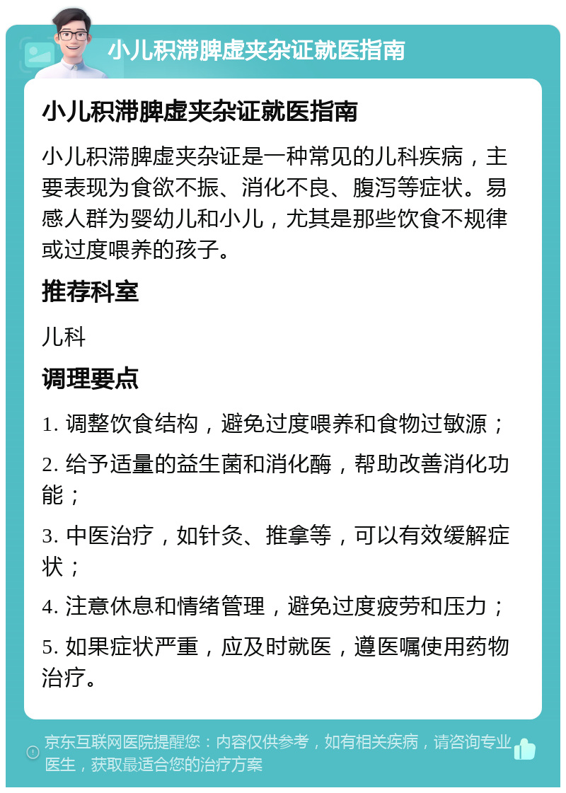 小儿积滞脾虚夹杂证就医指南 小儿积滞脾虚夹杂证就医指南 小儿积滞脾虚夹杂证是一种常见的儿科疾病，主要表现为食欲不振、消化不良、腹泻等症状。易感人群为婴幼儿和小儿，尤其是那些饮食不规律或过度喂养的孩子。 推荐科室 儿科 调理要点 1. 调整饮食结构，避免过度喂养和食物过敏源； 2. 给予适量的益生菌和消化酶，帮助改善消化功能； 3. 中医治疗，如针灸、推拿等，可以有效缓解症状； 4. 注意休息和情绪管理，避免过度疲劳和压力； 5. 如果症状严重，应及时就医，遵医嘱使用药物治疗。