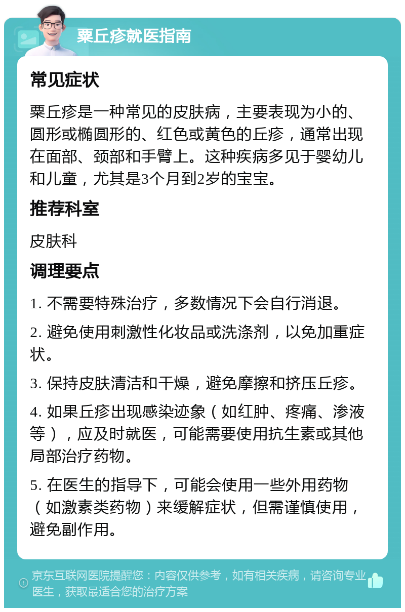 粟丘疹就医指南 常见症状 粟丘疹是一种常见的皮肤病，主要表现为小的、圆形或椭圆形的、红色或黄色的丘疹，通常出现在面部、颈部和手臂上。这种疾病多见于婴幼儿和儿童，尤其是3个月到2岁的宝宝。 推荐科室 皮肤科 调理要点 1. 不需要特殊治疗，多数情况下会自行消退。 2. 避免使用刺激性化妆品或洗涤剂，以免加重症状。 3. 保持皮肤清洁和干燥，避免摩擦和挤压丘疹。 4. 如果丘疹出现感染迹象（如红肿、疼痛、渗液等），应及时就医，可能需要使用抗生素或其他局部治疗药物。 5. 在医生的指导下，可能会使用一些外用药物（如激素类药物）来缓解症状，但需谨慎使用，避免副作用。