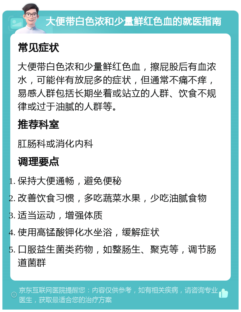 大便带白色浓和少量鲜红色血的就医指南 常见症状 大便带白色浓和少量鲜红色血，擦屁股后有血浓水，可能伴有放屁多的症状，但通常不痛不痒，易感人群包括长期坐着或站立的人群、饮食不规律或过于油腻的人群等。 推荐科室 肛肠科或消化内科 调理要点 保持大便通畅，避免便秘 改善饮食习惯，多吃蔬菜水果，少吃油腻食物 适当运动，增强体质 使用高锰酸钾化水坐浴，缓解症状 口服益生菌类药物，如整肠生、聚克等，调节肠道菌群