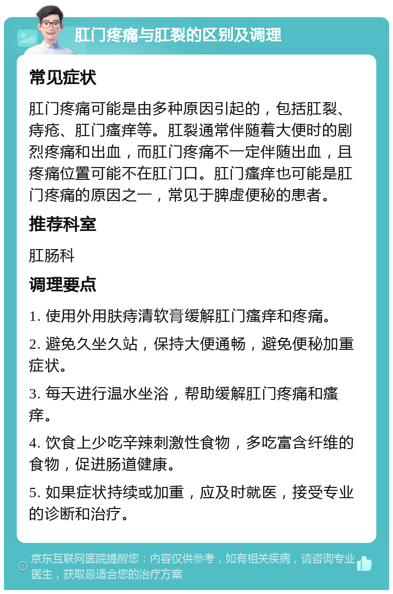 肛门疼痛与肛裂的区别及调理 常见症状 肛门疼痛可能是由多种原因引起的，包括肛裂、痔疮、肛门瘙痒等。肛裂通常伴随着大便时的剧烈疼痛和出血，而肛门疼痛不一定伴随出血，且疼痛位置可能不在肛门口。肛门瘙痒也可能是肛门疼痛的原因之一，常见于脾虚便秘的患者。 推荐科室 肛肠科 调理要点 1. 使用外用肤痔清软膏缓解肛门瘙痒和疼痛。 2. 避免久坐久站，保持大便通畅，避免便秘加重症状。 3. 每天进行温水坐浴，帮助缓解肛门疼痛和瘙痒。 4. 饮食上少吃辛辣刺激性食物，多吃富含纤维的食物，促进肠道健康。 5. 如果症状持续或加重，应及时就医，接受专业的诊断和治疗。