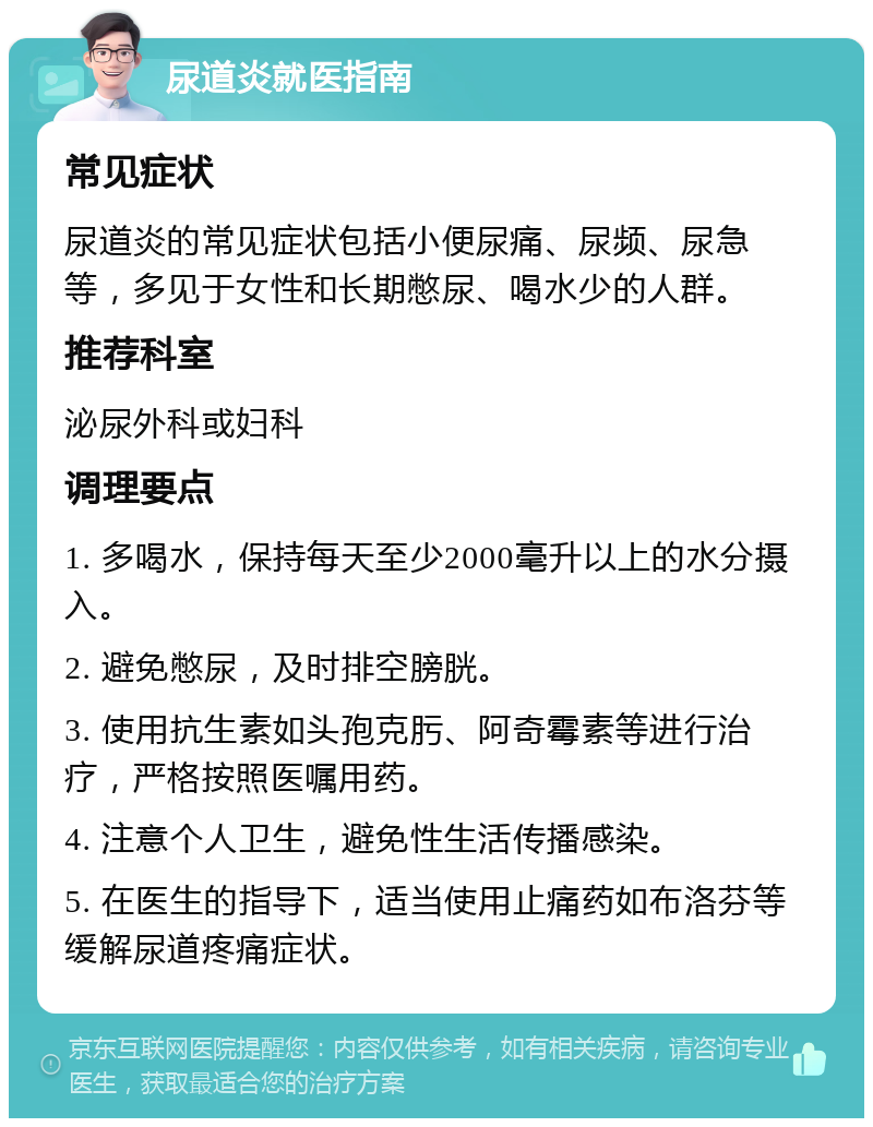 尿道炎就医指南 常见症状 尿道炎的常见症状包括小便尿痛、尿频、尿急等，多见于女性和长期憋尿、喝水少的人群。 推荐科室 泌尿外科或妇科 调理要点 1. 多喝水，保持每天至少2000毫升以上的水分摄入。 2. 避免憋尿，及时排空膀胱。 3. 使用抗生素如头孢克肟、阿奇霉素等进行治疗，严格按照医嘱用药。 4. 注意个人卫生，避免性生活传播感染。 5. 在医生的指导下，适当使用止痛药如布洛芬等缓解尿道疼痛症状。