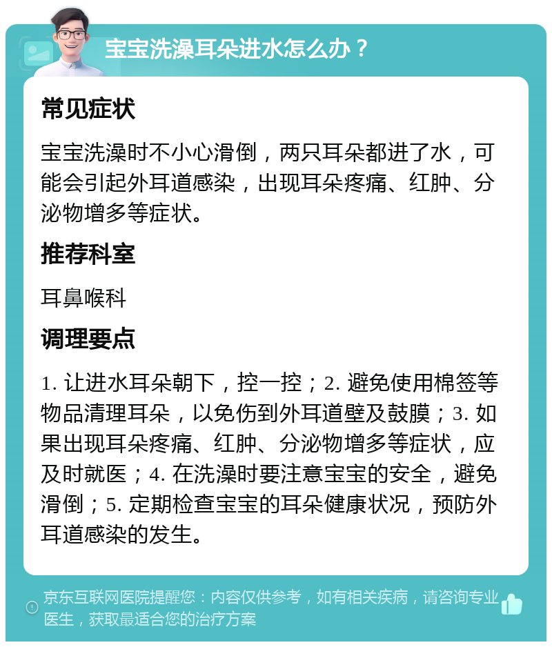 宝宝洗澡耳朵进水怎么办？ 常见症状 宝宝洗澡时不小心滑倒，两只耳朵都进了水，可能会引起外耳道感染，出现耳朵疼痛、红肿、分泌物增多等症状。 推荐科室 耳鼻喉科 调理要点 1. 让进水耳朵朝下，控一控；2. 避免使用棉签等物品清理耳朵，以免伤到外耳道壁及鼓膜；3. 如果出现耳朵疼痛、红肿、分泌物增多等症状，应及时就医；4. 在洗澡时要注意宝宝的安全，避免滑倒；5. 定期检查宝宝的耳朵健康状况，预防外耳道感染的发生。