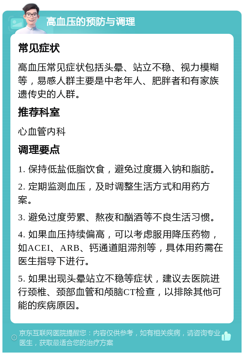 高血压的预防与调理 常见症状 高血压常见症状包括头晕、站立不稳、视力模糊等，易感人群主要是中老年人、肥胖者和有家族遗传史的人群。 推荐科室 心血管内科 调理要点 1. 保持低盐低脂饮食，避免过度摄入钠和脂肪。 2. 定期监测血压，及时调整生活方式和用药方案。 3. 避免过度劳累、熬夜和酗酒等不良生活习惯。 4. 如果血压持续偏高，可以考虑服用降压药物，如ACEI、ARB、钙通道阻滞剂等，具体用药需在医生指导下进行。 5. 如果出现头晕站立不稳等症状，建议去医院进行颈椎、颈部血管和颅脑CT检查，以排除其他可能的疾病原因。