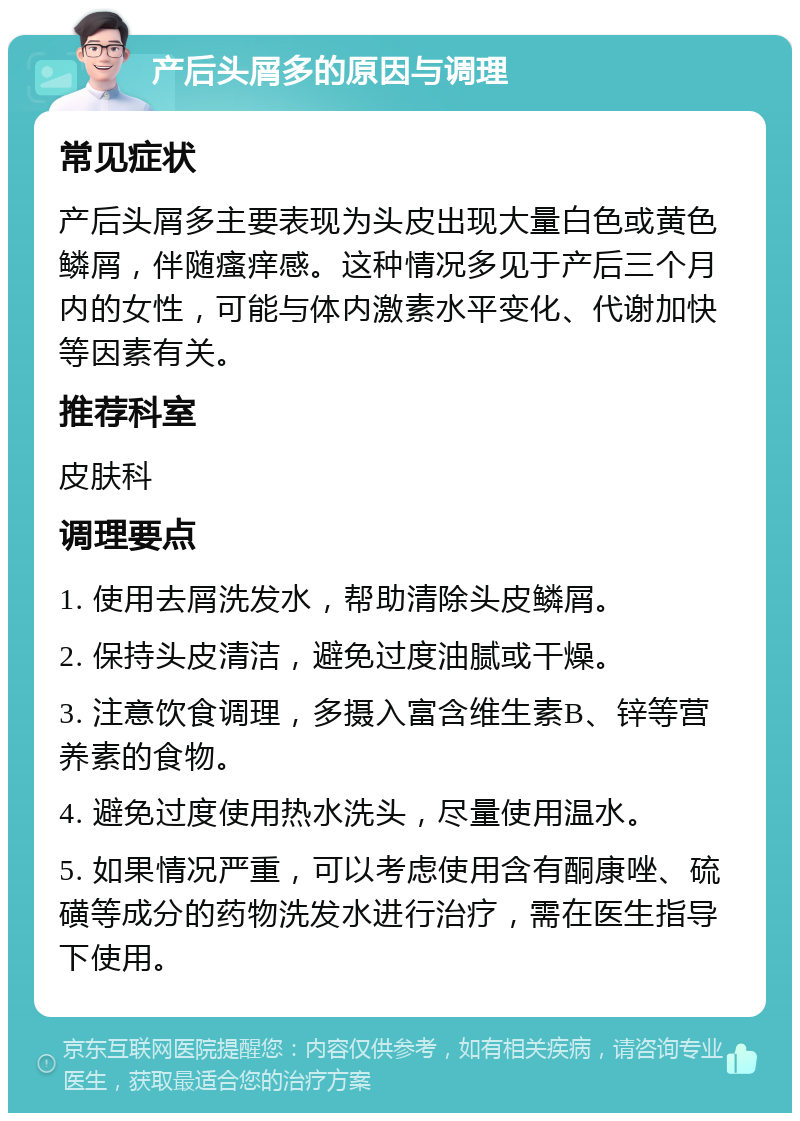 产后头屑多的原因与调理 常见症状 产后头屑多主要表现为头皮出现大量白色或黄色鳞屑，伴随瘙痒感。这种情况多见于产后三个月内的女性，可能与体内激素水平变化、代谢加快等因素有关。 推荐科室 皮肤科 调理要点 1. 使用去屑洗发水，帮助清除头皮鳞屑。 2. 保持头皮清洁，避免过度油腻或干燥。 3. 注意饮食调理，多摄入富含维生素B、锌等营养素的食物。 4. 避免过度使用热水洗头，尽量使用温水。 5. 如果情况严重，可以考虑使用含有酮康唑、硫磺等成分的药物洗发水进行治疗，需在医生指导下使用。