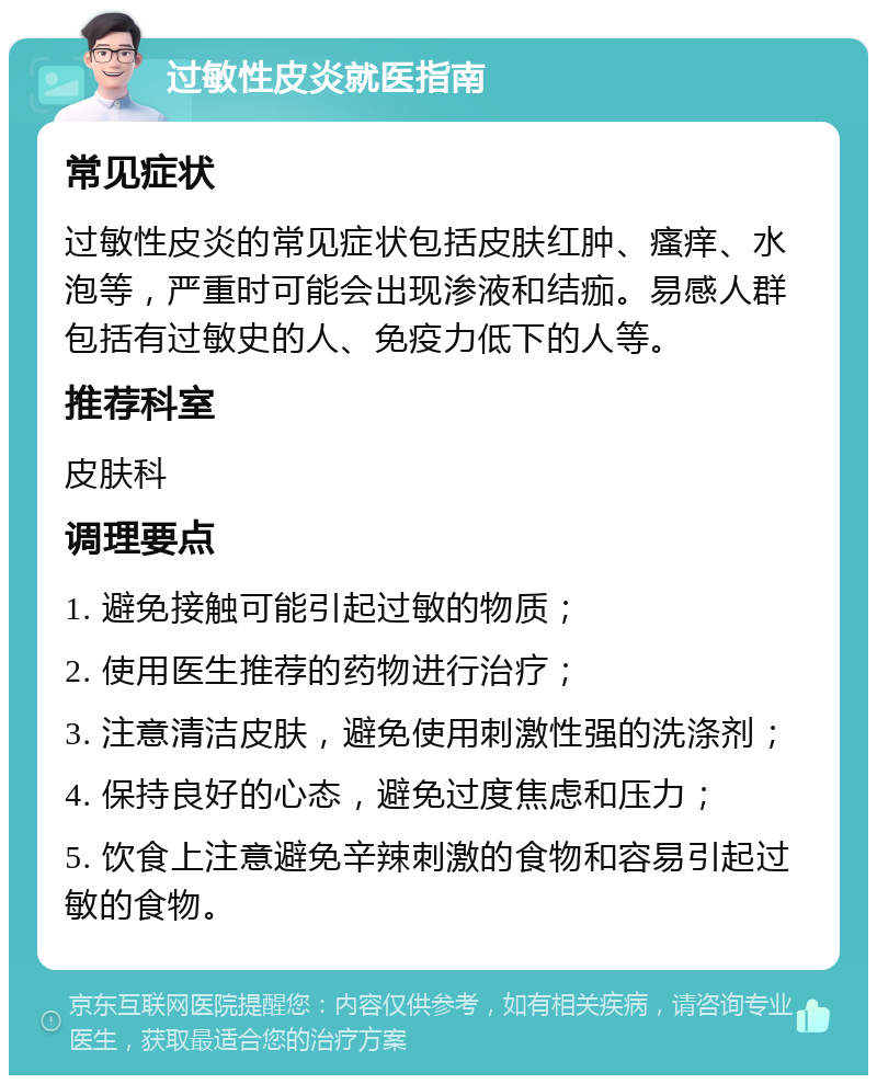 过敏性皮炎就医指南 常见症状 过敏性皮炎的常见症状包括皮肤红肿、瘙痒、水泡等，严重时可能会出现渗液和结痂。易感人群包括有过敏史的人、免疫力低下的人等。 推荐科室 皮肤科 调理要点 1. 避免接触可能引起过敏的物质； 2. 使用医生推荐的药物进行治疗； 3. 注意清洁皮肤，避免使用刺激性强的洗涤剂； 4. 保持良好的心态，避免过度焦虑和压力； 5. 饮食上注意避免辛辣刺激的食物和容易引起过敏的食物。