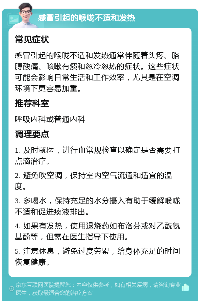 感冒引起的喉咙不适和发热 常见症状 感冒引起的喉咙不适和发热通常伴随着头疼、胳膊酸痛、咳嗽有痰和忽冷忽热的症状。这些症状可能会影响日常生活和工作效率，尤其是在空调环境下更容易加重。 推荐科室 呼吸内科或普通内科 调理要点 1. 及时就医，进行血常规检查以确定是否需要打点滴治疗。 2. 避免吹空调，保持室内空气流通和适宜的温度。 3. 多喝水，保持充足的水分摄入有助于缓解喉咙不适和促进痰液排出。 4. 如果有发热，使用退烧药如布洛芬或对乙酰氨基酚等，但需在医生指导下使用。 5. 注意休息，避免过度劳累，给身体充足的时间恢复健康。