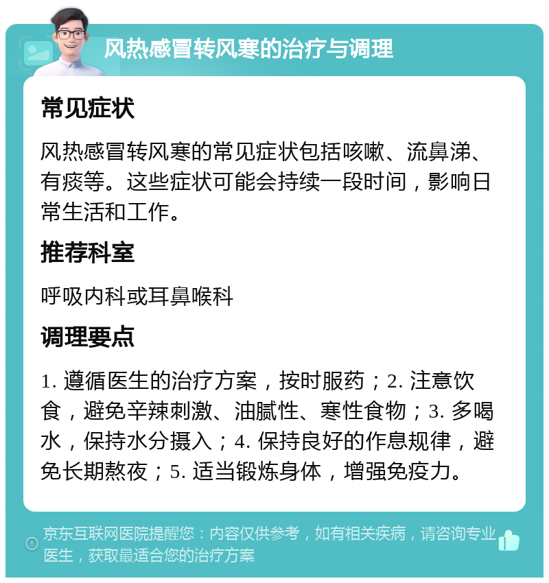 风热感冒转风寒的治疗与调理 常见症状 风热感冒转风寒的常见症状包括咳嗽、流鼻涕、有痰等。这些症状可能会持续一段时间，影响日常生活和工作。 推荐科室 呼吸内科或耳鼻喉科 调理要点 1. 遵循医生的治疗方案，按时服药；2. 注意饮食，避免辛辣刺激、油腻性、寒性食物；3. 多喝水，保持水分摄入；4. 保持良好的作息规律，避免长期熬夜；5. 适当锻炼身体，增强免疫力。