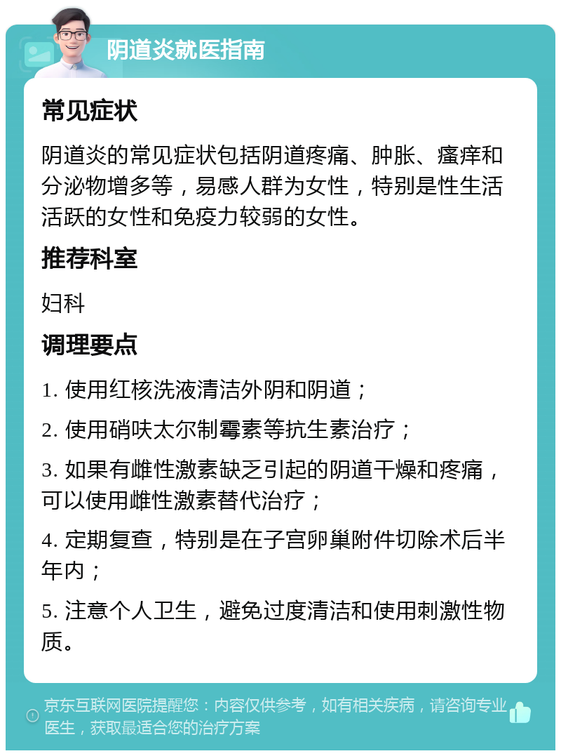 阴道炎就医指南 常见症状 阴道炎的常见症状包括阴道疼痛、肿胀、瘙痒和分泌物增多等，易感人群为女性，特别是性生活活跃的女性和免疫力较弱的女性。 推荐科室 妇科 调理要点 1. 使用红核洗液清洁外阴和阴道； 2. 使用硝呋太尔制霉素等抗生素治疗； 3. 如果有雌性激素缺乏引起的阴道干燥和疼痛，可以使用雌性激素替代治疗； 4. 定期复查，特别是在子宫卵巢附件切除术后半年内； 5. 注意个人卫生，避免过度清洁和使用刺激性物质。