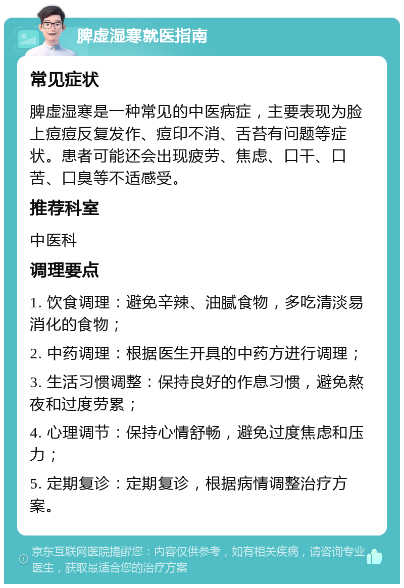 脾虚湿寒就医指南 常见症状 脾虚湿寒是一种常见的中医病症，主要表现为脸上痘痘反复发作、痘印不消、舌苔有问题等症状。患者可能还会出现疲劳、焦虑、口干、口苦、口臭等不适感受。 推荐科室 中医科 调理要点 1. 饮食调理：避免辛辣、油腻食物，多吃清淡易消化的食物； 2. 中药调理：根据医生开具的中药方进行调理； 3. 生活习惯调整：保持良好的作息习惯，避免熬夜和过度劳累； 4. 心理调节：保持心情舒畅，避免过度焦虑和压力； 5. 定期复诊：定期复诊，根据病情调整治疗方案。