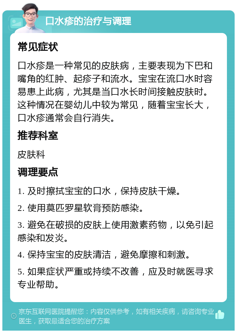 口水疹的治疗与调理 常见症状 口水疹是一种常见的皮肤病，主要表现为下巴和嘴角的红肿、起疹子和流水。宝宝在流口水时容易患上此病，尤其是当口水长时间接触皮肤时。这种情况在婴幼儿中较为常见，随着宝宝长大，口水疹通常会自行消失。 推荐科室 皮肤科 调理要点 1. 及时擦拭宝宝的口水，保持皮肤干燥。 2. 使用莫匹罗星软膏预防感染。 3. 避免在破损的皮肤上使用激素药物，以免引起感染和发炎。 4. 保持宝宝的皮肤清洁，避免摩擦和刺激。 5. 如果症状严重或持续不改善，应及时就医寻求专业帮助。