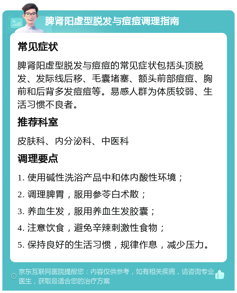 脾肾阳虚型脱发与痘痘调理指南 常见症状 脾肾阳虚型脱发与痘痘的常见症状包括头顶脱发、发际线后移、毛囊堵塞、额头前部痘痘、胸前和后背多发痘痘等。易感人群为体质较弱、生活习惯不良者。 推荐科室 皮肤科、内分泌科、中医科 调理要点 1. 使用碱性洗浴产品中和体内酸性环境； 2. 调理脾胃，服用参苓白术散； 3. 养血生发，服用养血生发胶囊； 4. 注意饮食，避免辛辣刺激性食物； 5. 保持良好的生活习惯，规律作息，减少压力。