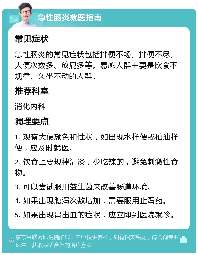 急性肠炎就医指南 常见症状 急性肠炎的常见症状包括排便不畅、排便不尽、大便次数多、放屁多等。易感人群主要是饮食不规律、久坐不动的人群。 推荐科室 消化内科 调理要点 1. 观察大便颜色和性状，如出现水样便或柏油样便，应及时就医。 2. 饮食上要规律清淡，少吃辣的，避免刺激性食物。 3. 可以尝试服用益生菌来改善肠道环境。 4. 如果出现腹泻次数增加，需要服用止泻药。 5. 如果出现胃出血的症状，应立即到医院就诊。