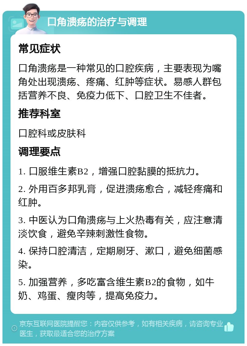 口角溃疡的治疗与调理 常见症状 口角溃疡是一种常见的口腔疾病，主要表现为嘴角处出现溃疡、疼痛、红肿等症状。易感人群包括营养不良、免疫力低下、口腔卫生不佳者。 推荐科室 口腔科或皮肤科 调理要点 1. 口服维生素B2，增强口腔黏膜的抵抗力。 2. 外用百多邦乳膏，促进溃疡愈合，减轻疼痛和红肿。 3. 中医认为口角溃疡与上火热毒有关，应注意清淡饮食，避免辛辣刺激性食物。 4. 保持口腔清洁，定期刷牙、漱口，避免细菌感染。 5. 加强营养，多吃富含维生素B2的食物，如牛奶、鸡蛋、瘦肉等，提高免疫力。