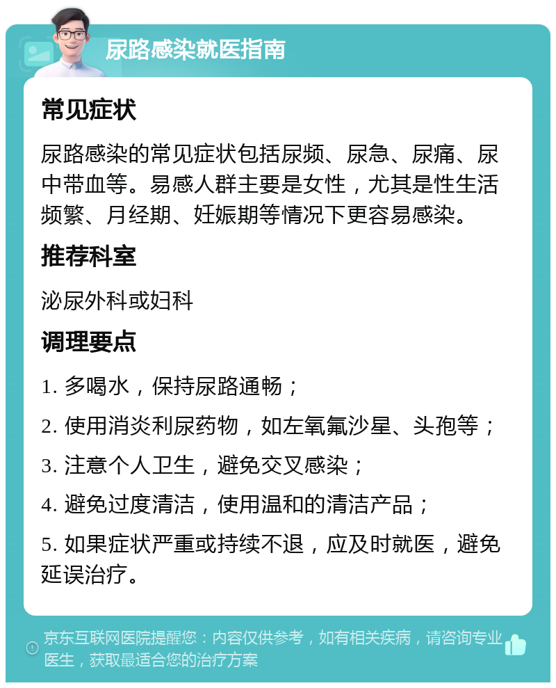 尿路感染就医指南 常见症状 尿路感染的常见症状包括尿频、尿急、尿痛、尿中带血等。易感人群主要是女性，尤其是性生活频繁、月经期、妊娠期等情况下更容易感染。 推荐科室 泌尿外科或妇科 调理要点 1. 多喝水，保持尿路通畅； 2. 使用消炎利尿药物，如左氧氟沙星、头孢等； 3. 注意个人卫生，避免交叉感染； 4. 避免过度清洁，使用温和的清洁产品； 5. 如果症状严重或持续不退，应及时就医，避免延误治疗。