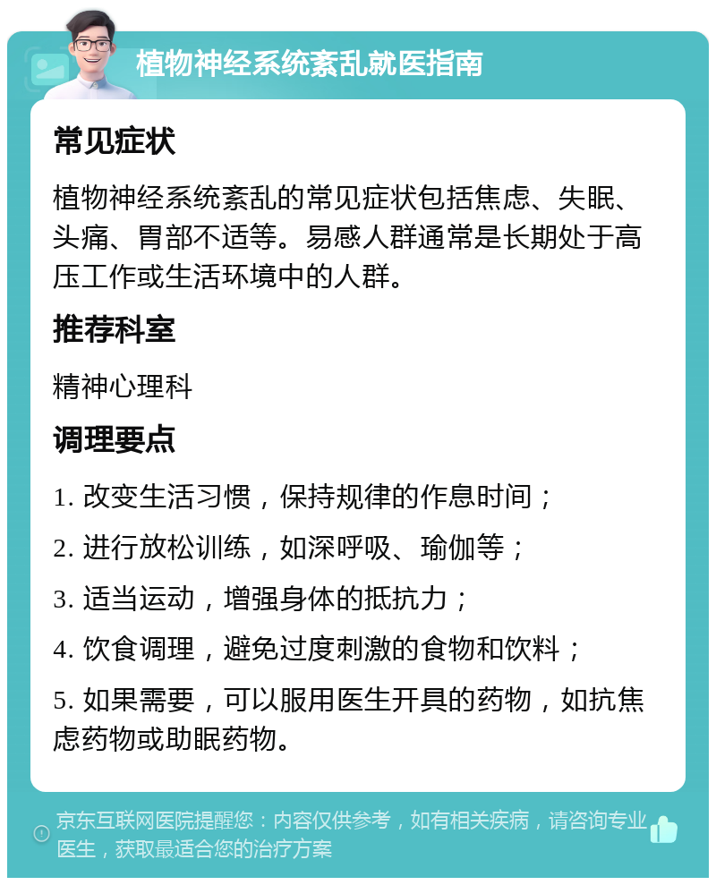 植物神经系统紊乱就医指南 常见症状 植物神经系统紊乱的常见症状包括焦虑、失眠、头痛、胃部不适等。易感人群通常是长期处于高压工作或生活环境中的人群。 推荐科室 精神心理科 调理要点 1. 改变生活习惯，保持规律的作息时间； 2. 进行放松训练，如深呼吸、瑜伽等； 3. 适当运动，增强身体的抵抗力； 4. 饮食调理，避免过度刺激的食物和饮料； 5. 如果需要，可以服用医生开具的药物，如抗焦虑药物或助眠药物。