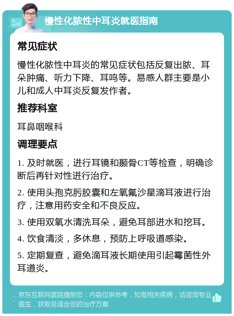 慢性化脓性中耳炎就医指南 常见症状 慢性化脓性中耳炎的常见症状包括反复出脓、耳朵肿痛、听力下降、耳鸣等。易感人群主要是小儿和成人中耳炎反复发作者。 推荐科室 耳鼻咽喉科 调理要点 1. 及时就医，进行耳镜和颞骨CT等检查，明确诊断后再针对性进行治疗。 2. 使用头孢克肟胶囊和左氧氟沙星滴耳液进行治疗，注意用药安全和不良反应。 3. 使用双氧水清洗耳朵，避免耳部进水和挖耳。 4. 饮食清淡，多休息，预防上呼吸道感染。 5. 定期复查，避免滴耳液长期使用引起霉菌性外耳道炎。