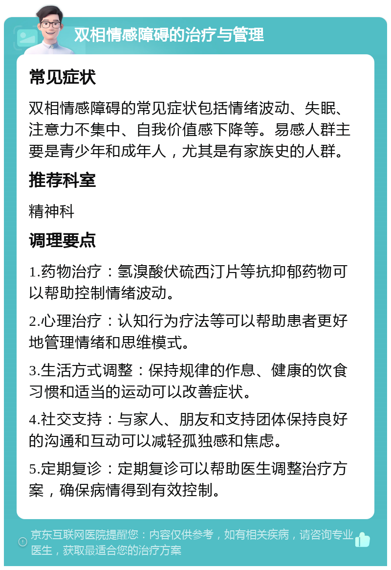 双相情感障碍的治疗与管理 常见症状 双相情感障碍的常见症状包括情绪波动、失眠、注意力不集中、自我价值感下降等。易感人群主要是青少年和成年人，尤其是有家族史的人群。 推荐科室 精神科 调理要点 1.药物治疗：氢溴酸伏硫西汀片等抗抑郁药物可以帮助控制情绪波动。 2.心理治疗：认知行为疗法等可以帮助患者更好地管理情绪和思维模式。 3.生活方式调整：保持规律的作息、健康的饮食习惯和适当的运动可以改善症状。 4.社交支持：与家人、朋友和支持团体保持良好的沟通和互动可以减轻孤独感和焦虑。 5.定期复诊：定期复诊可以帮助医生调整治疗方案，确保病情得到有效控制。