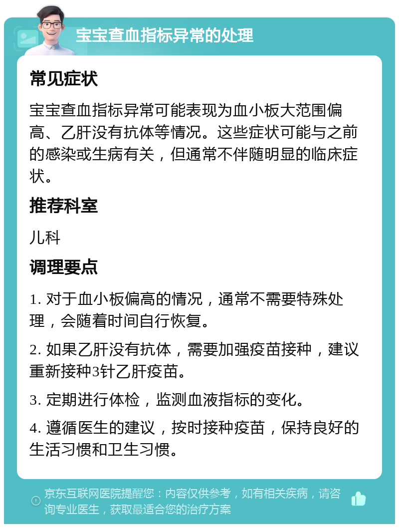 宝宝查血指标异常的处理 常见症状 宝宝查血指标异常可能表现为血小板大范围偏高、乙肝没有抗体等情况。这些症状可能与之前的感染或生病有关，但通常不伴随明显的临床症状。 推荐科室 儿科 调理要点 1. 对于血小板偏高的情况，通常不需要特殊处理，会随着时间自行恢复。 2. 如果乙肝没有抗体，需要加强疫苗接种，建议重新接种3针乙肝疫苗。 3. 定期进行体检，监测血液指标的变化。 4. 遵循医生的建议，按时接种疫苗，保持良好的生活习惯和卫生习惯。