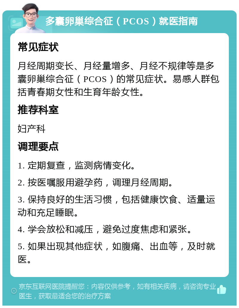 多囊卵巢综合征（PCOS）就医指南 常见症状 月经周期变长、月经量增多、月经不规律等是多囊卵巢综合征（PCOS）的常见症状。易感人群包括青春期女性和生育年龄女性。 推荐科室 妇产科 调理要点 1. 定期复查，监测病情变化。 2. 按医嘱服用避孕药，调理月经周期。 3. 保持良好的生活习惯，包括健康饮食、适量运动和充足睡眠。 4. 学会放松和减压，避免过度焦虑和紧张。 5. 如果出现其他症状，如腹痛、出血等，及时就医。