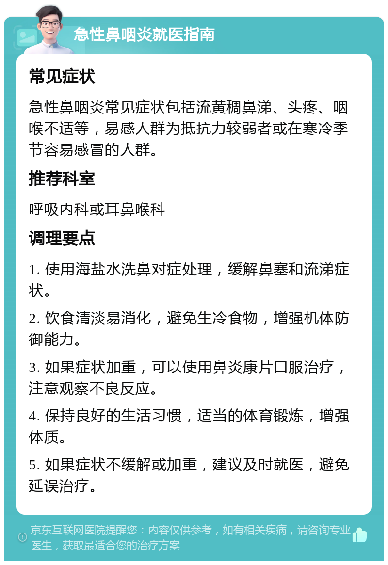 急性鼻咽炎就医指南 常见症状 急性鼻咽炎常见症状包括流黄稠鼻涕、头疼、咽喉不适等，易感人群为抵抗力较弱者或在寒冷季节容易感冒的人群。 推荐科室 呼吸内科或耳鼻喉科 调理要点 1. 使用海盐水洗鼻对症处理，缓解鼻塞和流涕症状。 2. 饮食清淡易消化，避免生冷食物，增强机体防御能力。 3. 如果症状加重，可以使用鼻炎康片口服治疗，注意观察不良反应。 4. 保持良好的生活习惯，适当的体育锻炼，增强体质。 5. 如果症状不缓解或加重，建议及时就医，避免延误治疗。