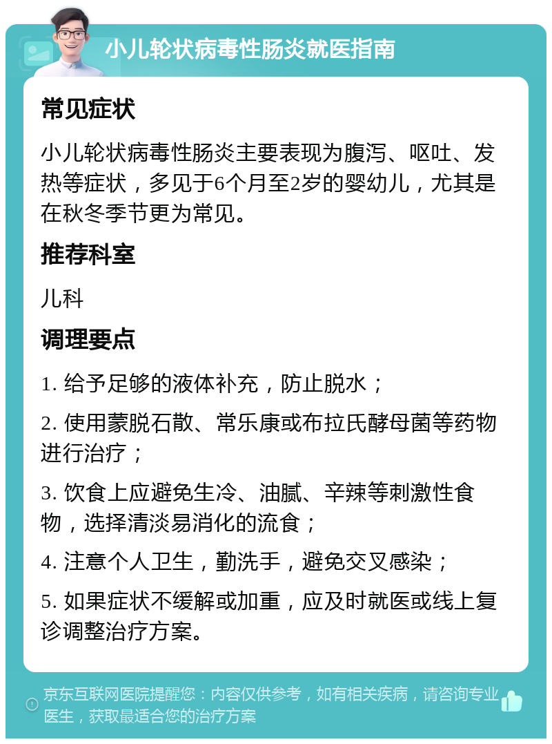 小儿轮状病毒性肠炎就医指南 常见症状 小儿轮状病毒性肠炎主要表现为腹泻、呕吐、发热等症状，多见于6个月至2岁的婴幼儿，尤其是在秋冬季节更为常见。 推荐科室 儿科 调理要点 1. 给予足够的液体补充，防止脱水； 2. 使用蒙脱石散、常乐康或布拉氏酵母菌等药物进行治疗； 3. 饮食上应避免生冷、油腻、辛辣等刺激性食物，选择清淡易消化的流食； 4. 注意个人卫生，勤洗手，避免交叉感染； 5. 如果症状不缓解或加重，应及时就医或线上复诊调整治疗方案。