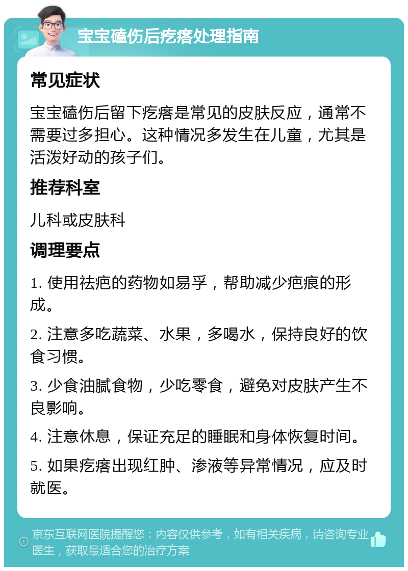 宝宝磕伤后疙瘩处理指南 常见症状 宝宝磕伤后留下疙瘩是常见的皮肤反应，通常不需要过多担心。这种情况多发生在儿童，尤其是活泼好动的孩子们。 推荐科室 儿科或皮肤科 调理要点 1. 使用祛疤的药物如易孚，帮助减少疤痕的形成。 2. 注意多吃蔬菜、水果，多喝水，保持良好的饮食习惯。 3. 少食油腻食物，少吃零食，避免对皮肤产生不良影响。 4. 注意休息，保证充足的睡眠和身体恢复时间。 5. 如果疙瘩出现红肿、渗液等异常情况，应及时就医。