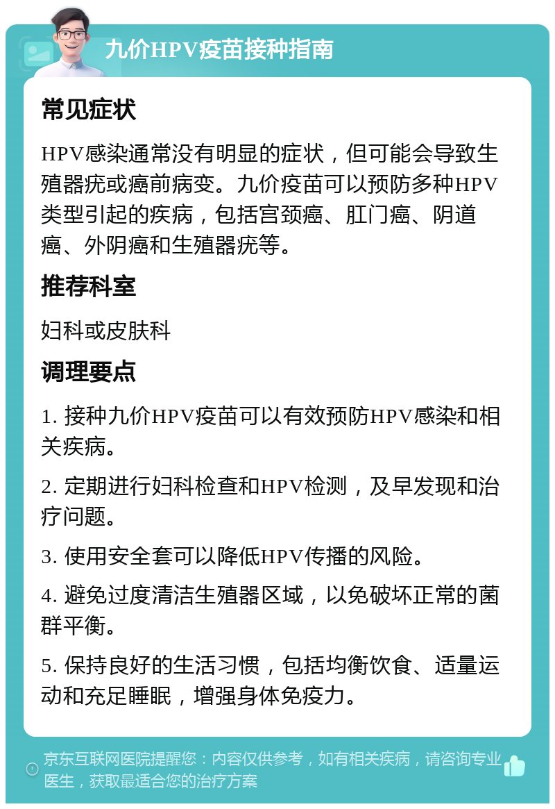 九价HPV疫苗接种指南 常见症状 HPV感染通常没有明显的症状，但可能会导致生殖器疣或癌前病变。九价疫苗可以预防多种HPV类型引起的疾病，包括宫颈癌、肛门癌、阴道癌、外阴癌和生殖器疣等。 推荐科室 妇科或皮肤科 调理要点 1. 接种九价HPV疫苗可以有效预防HPV感染和相关疾病。 2. 定期进行妇科检查和HPV检测，及早发现和治疗问题。 3. 使用安全套可以降低HPV传播的风险。 4. 避免过度清洁生殖器区域，以免破坏正常的菌群平衡。 5. 保持良好的生活习惯，包括均衡饮食、适量运动和充足睡眠，增强身体免疫力。