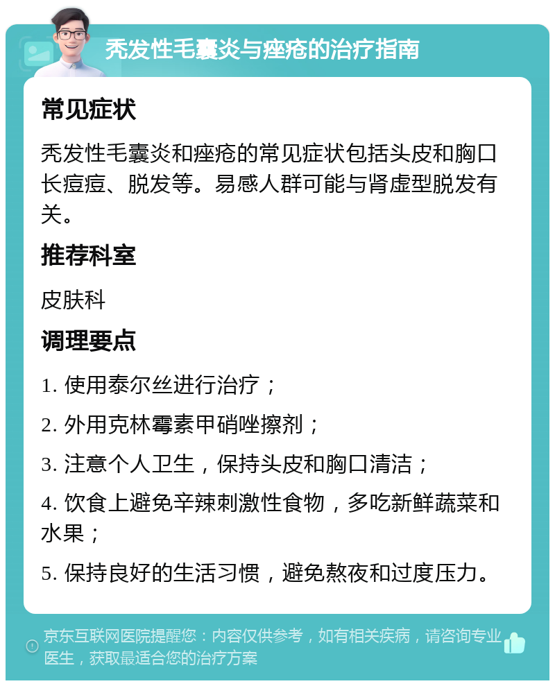 秃发性毛囊炎与痤疮的治疗指南 常见症状 秃发性毛囊炎和痤疮的常见症状包括头皮和胸口长痘痘、脱发等。易感人群可能与肾虚型脱发有关。 推荐科室 皮肤科 调理要点 1. 使用泰尔丝进行治疗； 2. 外用克林霉素甲硝唑擦剂； 3. 注意个人卫生，保持头皮和胸口清洁； 4. 饮食上避免辛辣刺激性食物，多吃新鲜蔬菜和水果； 5. 保持良好的生活习惯，避免熬夜和过度压力。