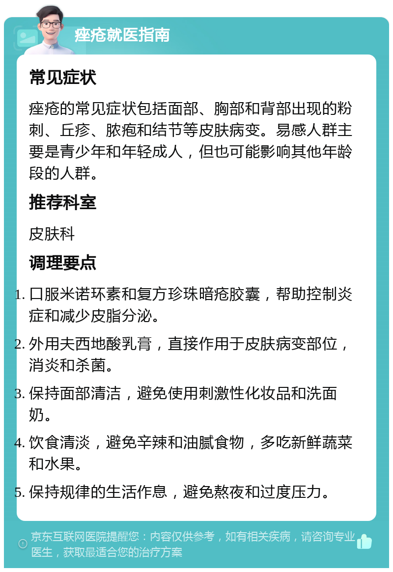 痤疮就医指南 常见症状 痤疮的常见症状包括面部、胸部和背部出现的粉刺、丘疹、脓疱和结节等皮肤病变。易感人群主要是青少年和年轻成人，但也可能影响其他年龄段的人群。 推荐科室 皮肤科 调理要点 口服米诺环素和复方珍珠暗疮胶囊，帮助控制炎症和减少皮脂分泌。 外用夫西地酸乳膏，直接作用于皮肤病变部位，消炎和杀菌。 保持面部清洁，避免使用刺激性化妆品和洗面奶。 饮食清淡，避免辛辣和油腻食物，多吃新鲜蔬菜和水果。 保持规律的生活作息，避免熬夜和过度压力。