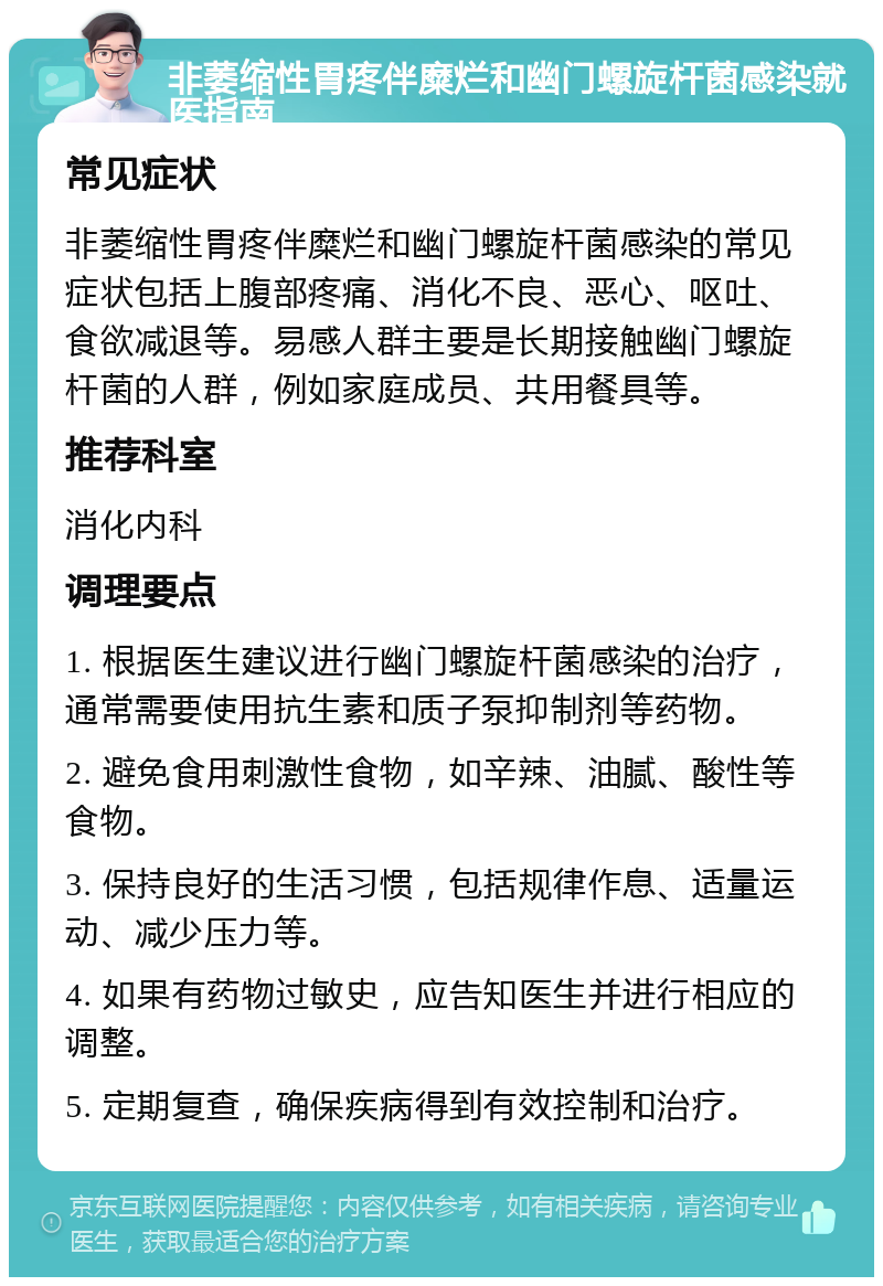 非萎缩性胃疼伴糜烂和幽门螺旋杆菌感染就医指南 常见症状 非萎缩性胃疼伴糜烂和幽门螺旋杆菌感染的常见症状包括上腹部疼痛、消化不良、恶心、呕吐、食欲减退等。易感人群主要是长期接触幽门螺旋杆菌的人群，例如家庭成员、共用餐具等。 推荐科室 消化内科 调理要点 1. 根据医生建议进行幽门螺旋杆菌感染的治疗，通常需要使用抗生素和质子泵抑制剂等药物。 2. 避免食用刺激性食物，如辛辣、油腻、酸性等食物。 3. 保持良好的生活习惯，包括规律作息、适量运动、减少压力等。 4. 如果有药物过敏史，应告知医生并进行相应的调整。 5. 定期复查，确保疾病得到有效控制和治疗。