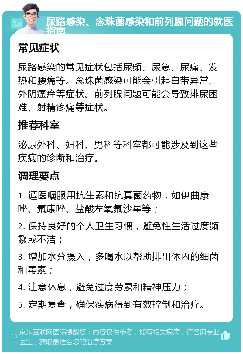 尿路感染、念珠菌感染和前列腺问题的就医指南 常见症状 尿路感染的常见症状包括尿频、尿急、尿痛、发热和腰痛等。念珠菌感染可能会引起白带异常、外阴瘙痒等症状。前列腺问题可能会导致排尿困难、射精疼痛等症状。 推荐科室 泌尿外科、妇科、男科等科室都可能涉及到这些疾病的诊断和治疗。 调理要点 1. 遵医嘱服用抗生素和抗真菌药物，如伊曲康唑、氟康唑、盐酸左氧氟沙星等； 2. 保持良好的个人卫生习惯，避免性生活过度频繁或不洁； 3. 增加水分摄入，多喝水以帮助排出体内的细菌和毒素； 4. 注意休息，避免过度劳累和精神压力； 5. 定期复查，确保疾病得到有效控制和治疗。