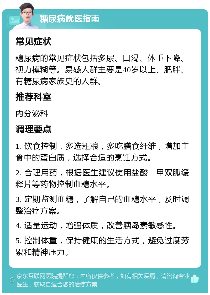 糖尿病就医指南 常见症状 糖尿病的常见症状包括多尿、口渴、体重下降、视力模糊等。易感人群主要是40岁以上、肥胖、有糖尿病家族史的人群。 推荐科室 内分泌科 调理要点 1. 饮食控制，多选粗粮，多吃膳食纤维，增加主食中的蛋白质，选择合适的烹饪方式。 2. 合理用药，根据医生建议使用盐酸二甲双胍缓释片等药物控制血糖水平。 3. 定期监测血糖，了解自己的血糖水平，及时调整治疗方案。 4. 适量运动，增强体质，改善胰岛素敏感性。 5. 控制体重，保持健康的生活方式，避免过度劳累和精神压力。