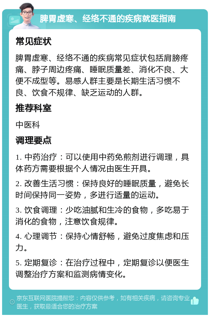 脾胃虚寒、经络不通的疾病就医指南 常见症状 脾胃虚寒、经络不通的疾病常见症状包括肩膀疼痛、脖子周边疼痛、睡眠质量差、消化不良、大便不成型等。易感人群主要是长期生活习惯不良、饮食不规律、缺乏运动的人群。 推荐科室 中医科 调理要点 1. 中药治疗：可以使用中药免煎剂进行调理，具体药方需要根据个人情况由医生开具。 2. 改善生活习惯：保持良好的睡眠质量，避免长时间保持同一姿势，多进行适量的运动。 3. 饮食调理：少吃油腻和生冷的食物，多吃易于消化的食物，注意饮食规律。 4. 心理调节：保持心情舒畅，避免过度焦虑和压力。 5. 定期复诊：在治疗过程中，定期复诊以便医生调整治疗方案和监测病情变化。