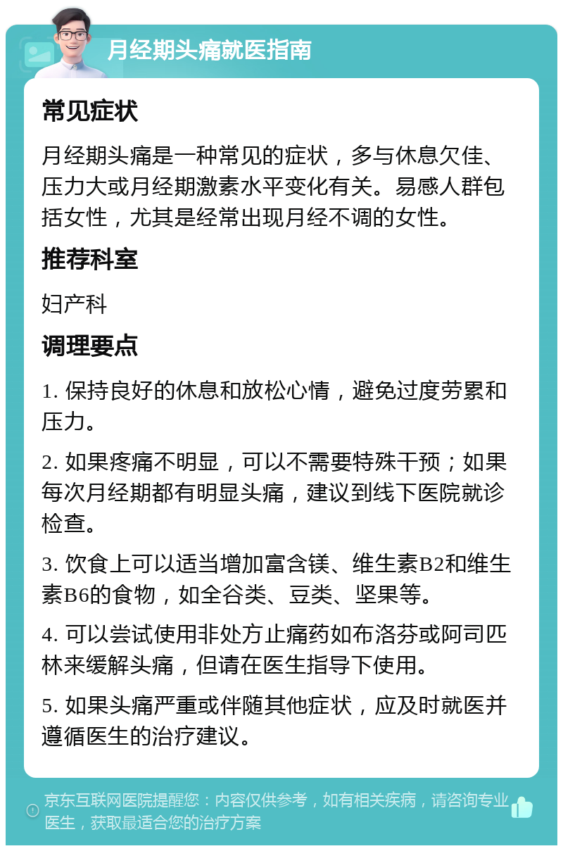 月经期头痛就医指南 常见症状 月经期头痛是一种常见的症状，多与休息欠佳、压力大或月经期激素水平变化有关。易感人群包括女性，尤其是经常出现月经不调的女性。 推荐科室 妇产科 调理要点 1. 保持良好的休息和放松心情，避免过度劳累和压力。 2. 如果疼痛不明显，可以不需要特殊干预；如果每次月经期都有明显头痛，建议到线下医院就诊检查。 3. 饮食上可以适当增加富含镁、维生素B2和维生素B6的食物，如全谷类、豆类、坚果等。 4. 可以尝试使用非处方止痛药如布洛芬或阿司匹林来缓解头痛，但请在医生指导下使用。 5. 如果头痛严重或伴随其他症状，应及时就医并遵循医生的治疗建议。